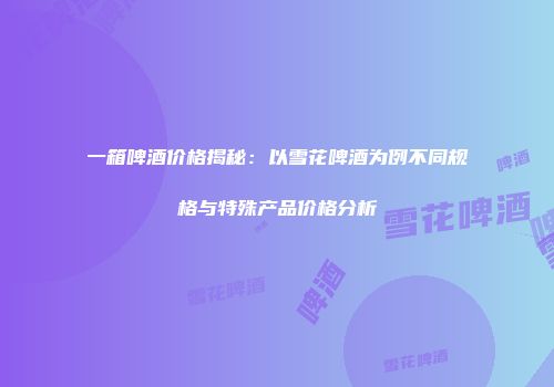 一箱啤酒价格揭秘：以雪花啤酒为例不同规格与特殊产品价格分析