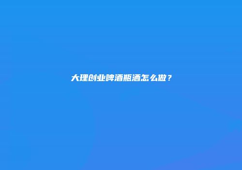 大理创业啤酒瓶洒怎么做？