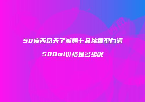 50度西凤天子御赐七品浓香型白酒500ml价格是多少呢