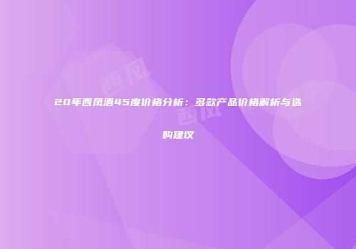 20年西凤酒45度价格分析：多款产品价格解析与选购建议