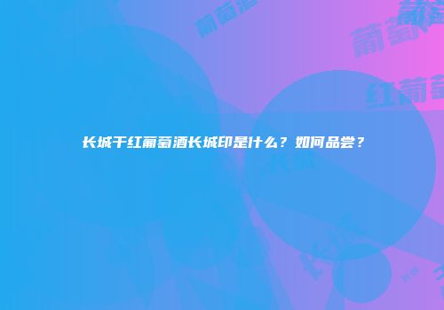 长城干红葡萄酒长城印是什么？如何品尝？