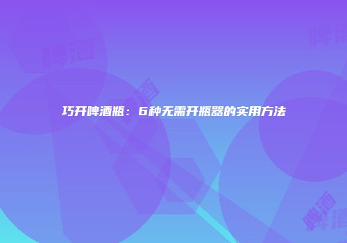 巧开啤酒瓶：6种无需开瓶器的实用方法