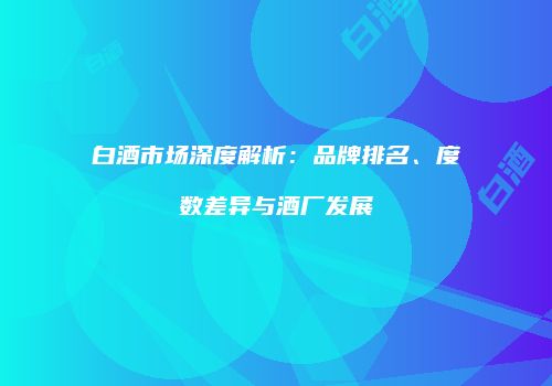 白酒市场深度解析：品牌排名、度数差异与酒厂发展