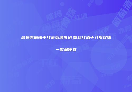 威玛赤霞珠干红葡萄酒价格,智利红酒十八罗汉哪一款最便宜