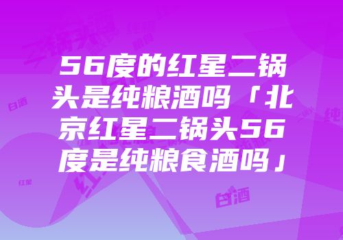 56度的红星二锅头是纯粮酒吗「北京红星二锅头56度是纯粮食酒吗」