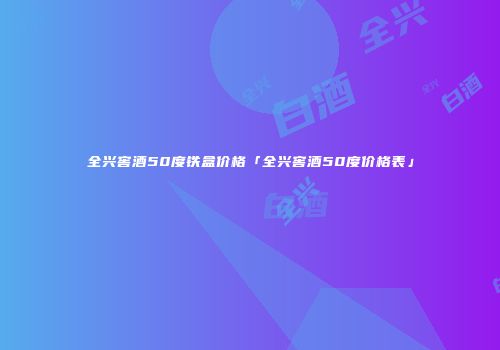 全兴窖酒50度铁盒价格「全兴窖酒50度价格表」