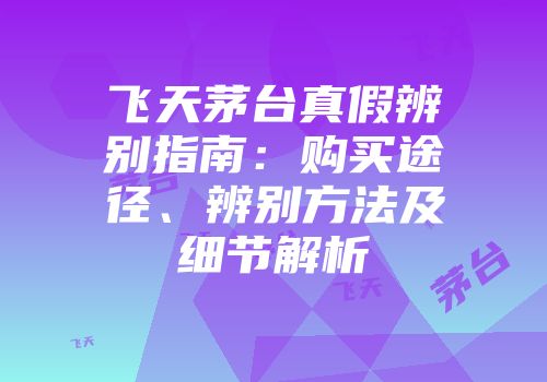 飞天茅台真假辨别指南：购买途径、辨别方法及细节解析