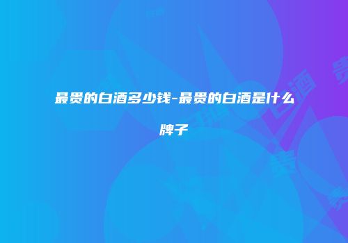 最贵的白酒多少钱-最贵的白酒是什么牌子