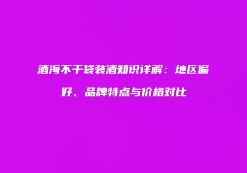 酒海不干袋装酒知识详解：地区偏好、品牌特点与价格对比