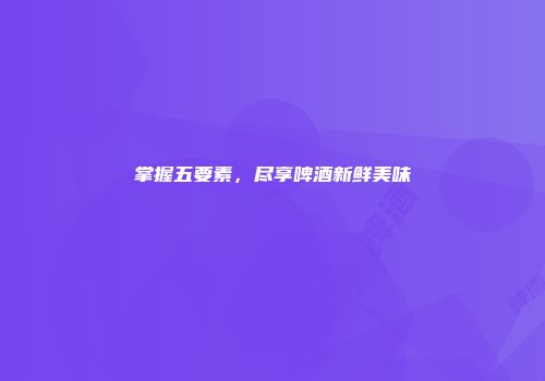 掌握五要素，尽享啤酒新鲜美味