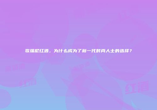 歌瑞尼红酒，为什么成为了新一代时尚人士的选择？