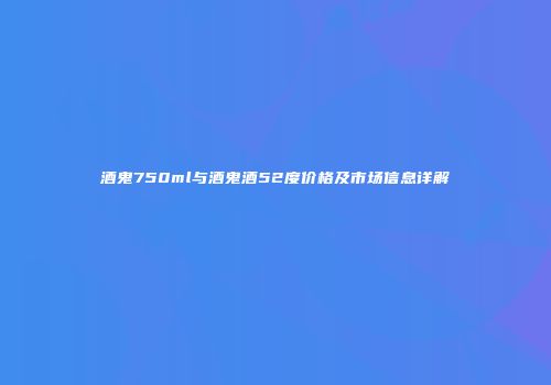 酒鬼750ml与酒鬼酒52度价格及市场信息详解