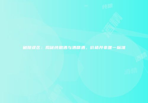 破除误区：揭秘纯粮酒与酒精酒，价格并非唯一标准