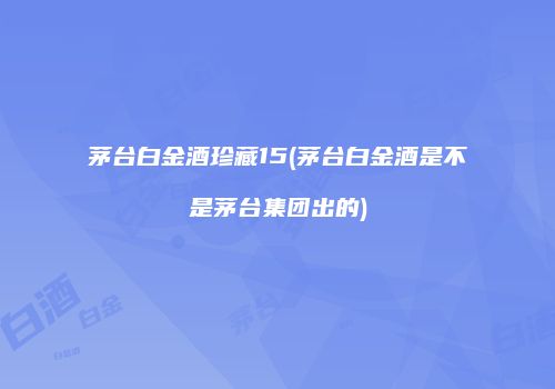 茅台白金酒珍藏15(茅台白金酒是不是茅台集团出的)
