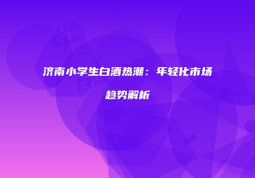 济南小学生白酒热潮：年轻化市场趋势解析