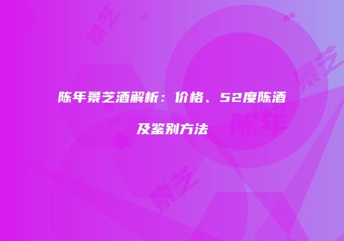 陈年景芝酒解析：价格、52度陈酒及鉴别方法