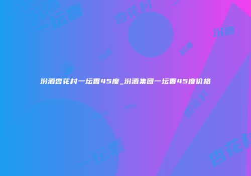 汾酒杏花村一坛香45度_汾酒集团一坛香45度价格