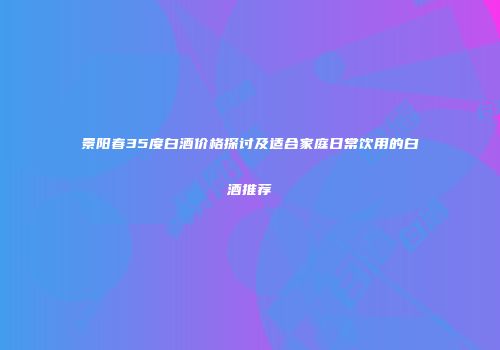 景阳春35度白酒价格探讨及适合家庭日常饮用的白酒推荐
