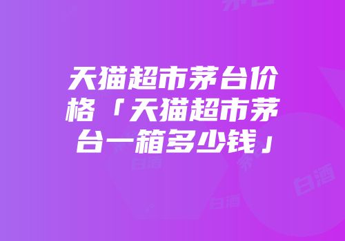 天猫超市茅台价格「天猫超市茅台一箱多少钱」