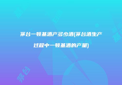 茅台一顿基酒产多少酒(茅台酒生产过程中一顿基酒的产量)