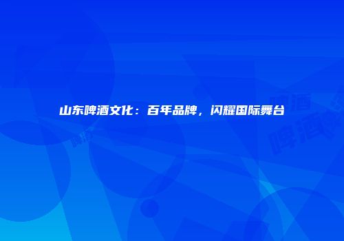 山东啤酒文化：百年品牌，闪耀国际舞台