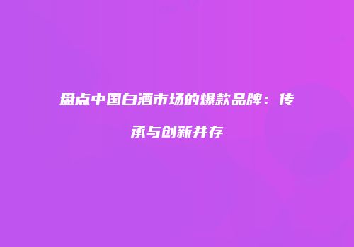 盘点中国白酒市场的爆款品牌：传承与创新并存