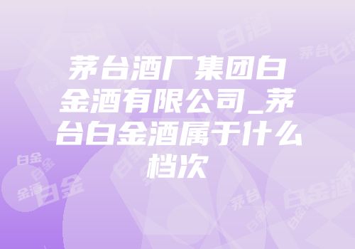 茅台酒厂集团白金酒有限公司_茅台白金酒属于什么档次