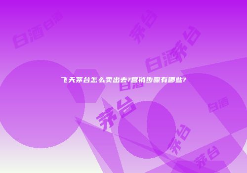 飞天茅台怎么卖出去?营销步骤有哪些?