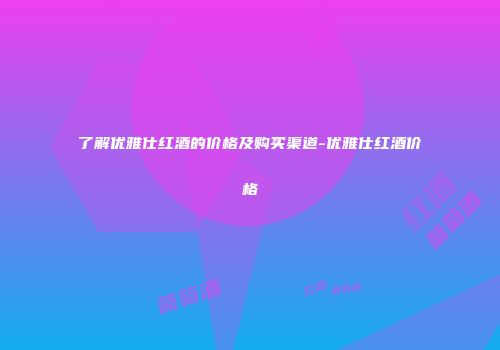 了解优雅仕红酒的价格及购买渠道-优雅仕红酒价格