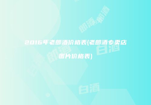 2016年老郎酒价格表(老郎酒专卖店图片价格表)