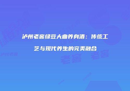 泸州老窖绿豆大曲养身酒：传统工艺与现代养生的完美融合