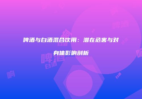 啤酒与白酒混合饮用：潜在危害与对身体影响剖析