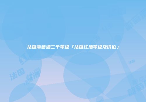 法国葡萄酒三个等级「法国红酒等级及价位」