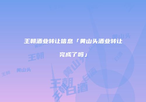 王朝酒业转让信息「黄山头酒业转让完成了吗」
