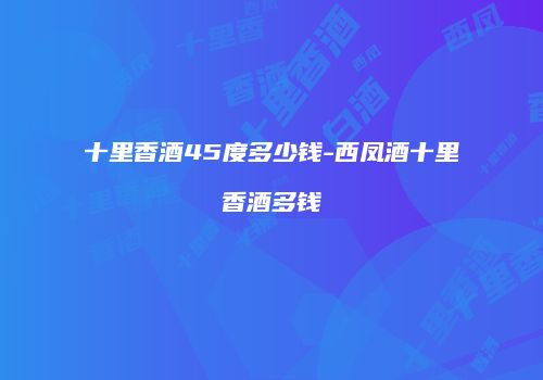 十里香酒45度多少钱-西凤酒十里香酒多钱
