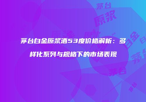 茅台白金原浆酒53度价格解析：多样化系列与规格下的市场表现