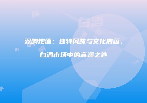 双响炮酒：独特风味与文化底蕴，白酒市场中的高端之选