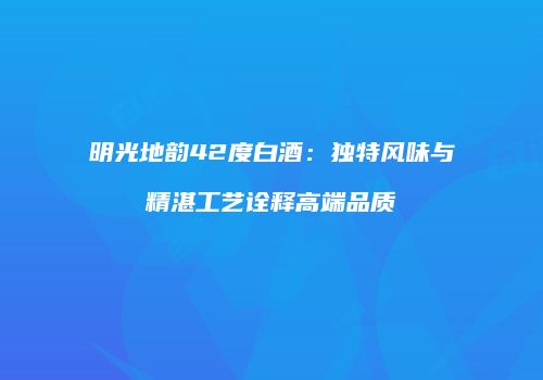 明光地韵42度白酒：独特风味与精湛工艺诠释高端品质