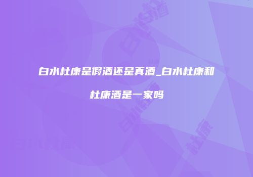 白水杜康是假酒还是真酒_白水杜康和杜康酒是一家吗