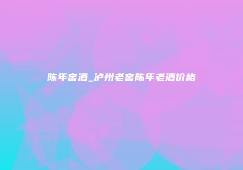 陈年窖酒_泸州老窖陈年老酒价格