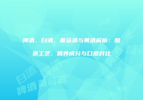啤酒、白酒、葡萄酒与黄酒解析：酿造工艺、营养成分与口感对比
