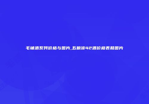 毛铺酒系列价格与图片,五粮液42酒价格表和图片