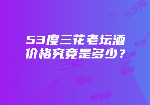 53度三花老坛酒价格究竟是多少？