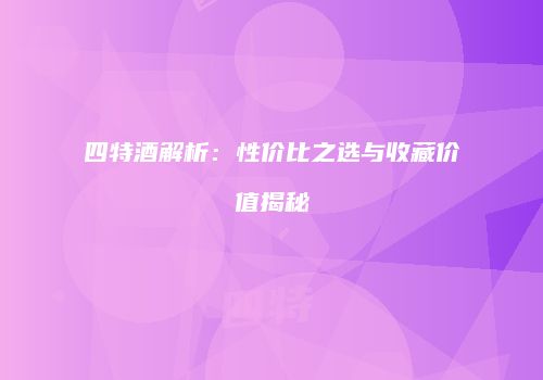 四特酒解析：性价比之选与收藏价值揭秘