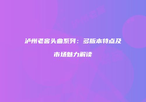 泸州老窖头曲系列：多版本特点及市场魅力解读