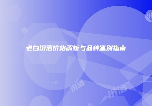 老白汾酒价格解析与品种鉴别指南