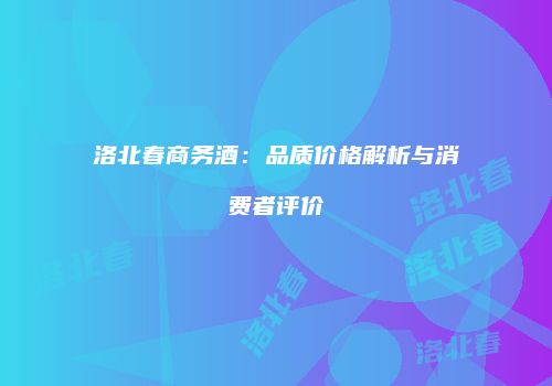 洛北春商务酒：品质价格解析与消费者评价