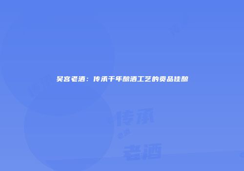 吴宫老酒：传承千年酿酒工艺的贡品佳酿
