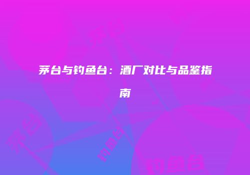 茅台与钓鱼台：酒厂对比与品鉴指南