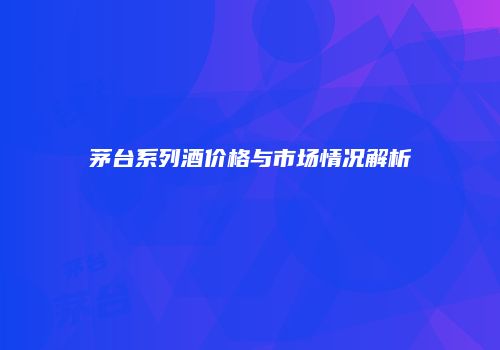 茅台系列酒价格与市场情况解析